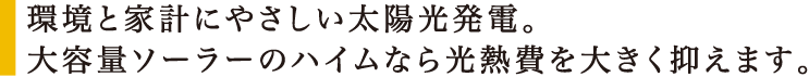 環境と家計にやさしい太陽光発電。大容量ソーラーのハイムなら光熱費を大きく抑えます。