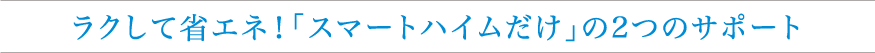 ラクして省エネ！「スマートハイムだけ」の2つのサポート