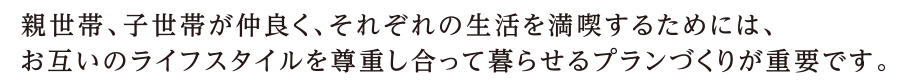 親世代、子世代が仲良く、それぞれの生活を満喫するためには、お互いのライフスタイルを尊重し合って暮らせるプランづくりが重要です。