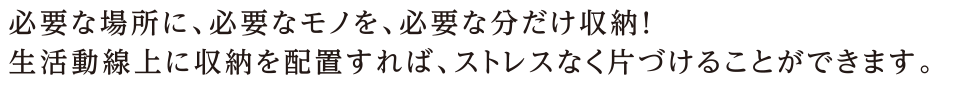 必要な場所に、必要なモノを、必要な分だけ収納！生活動線上に収納を配置すれば、ストレスなく片づけることができます。