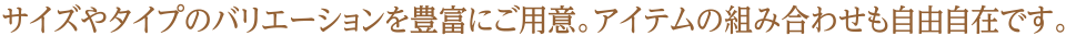 サイズやタイプのバリエーションを豊富にご用意。アイテムの組み合わせも自由自在です。